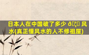 日本人在中国破了多少 🦋 风水(真正懂风水的人不修祖屋)